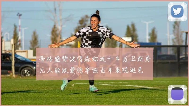 蒂格盛赞彼得森称近十年后卫新秀无人能敌爱德华兹当年表现逊色