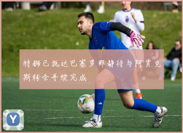 特狮已抵达巴塞罗那静待与阿贾克斯转会手续完成