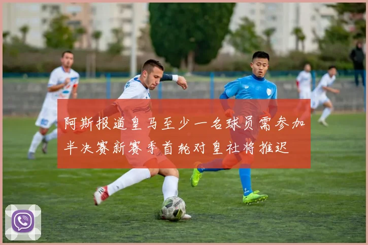 阿斯报道皇马至少一名球员需参加半决赛新赛季首轮对皇社将推迟