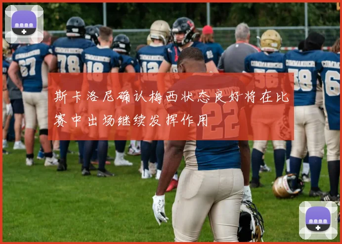 斯卡洛尼确认梅西状态良好将在比赛中出场继续发挥作用