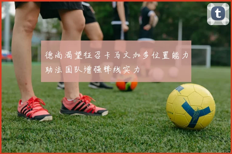 德尚渴望征召卡马文加多位置能力助法国队增强锋线实力