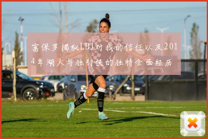 富保罗揭秘LBJ对我的信任以及2014年湖人与独行侠的独特会面经历