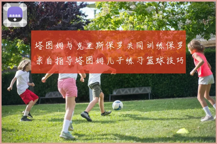 塔图姆与克里斯保罗共同训练保罗亲自指导塔图姆儿子练习篮球技巧
