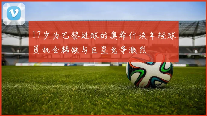 17岁为巴黎进球的奥希什谈年轻球员机会稀缺与巨星竞争激烈