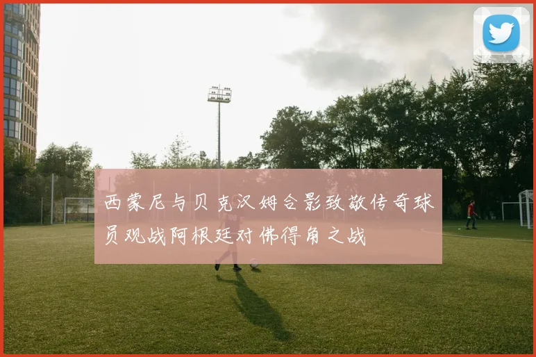 西蒙尼与贝克汉姆合影致敬传奇球员观战阿根廷对佛得角之战
