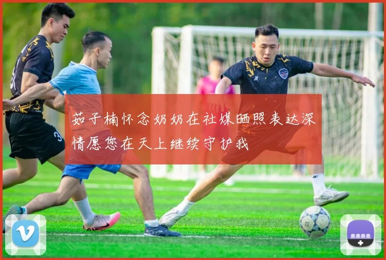 茹子楠怀念奶奶在社媒晒照表达深情愿您在天上继续守护我