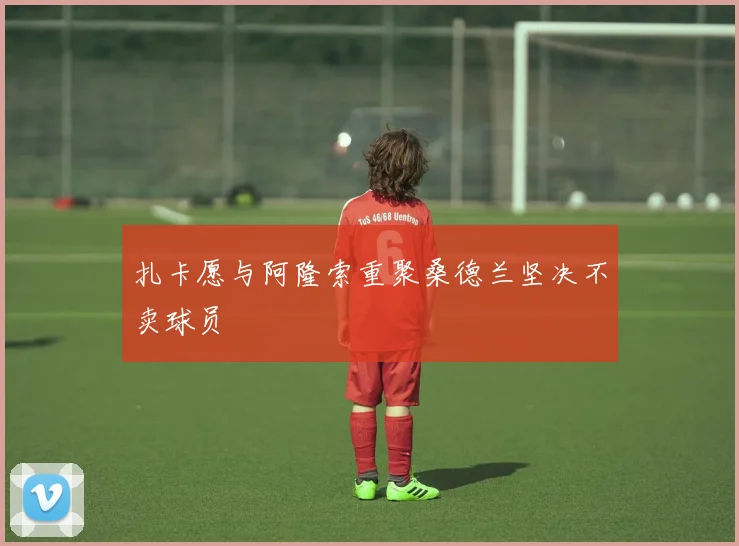 扎卡愿与阿隆索重聚桑德兰坚决不卖球员