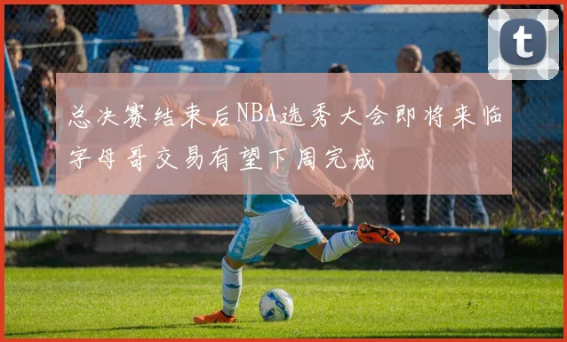 总决赛结束后NBA选秀大会即将来临字母哥交易有望下周完成