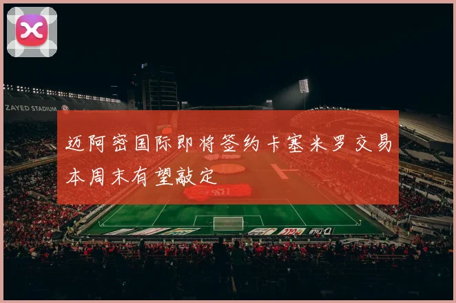 迈阿密国际即将签约卡塞米罗交易本周末有望敲定