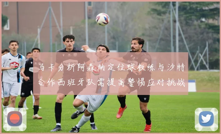 马卡分析阿森纳定位球教练与沙特合作西班牙队需提高警惕应对挑战