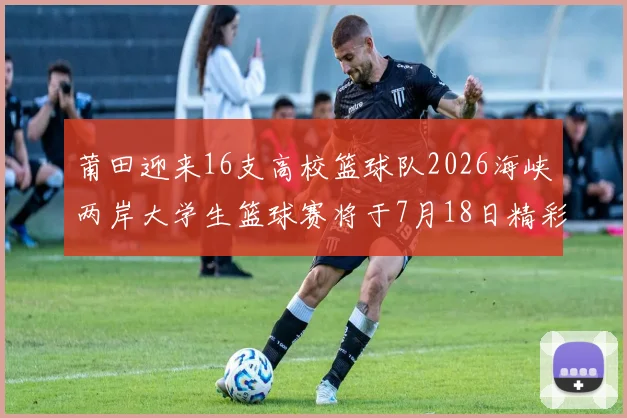 莆田迎来16支高校篮球队2026海峡两岸大学生篮球赛将于7月18日精彩开幕